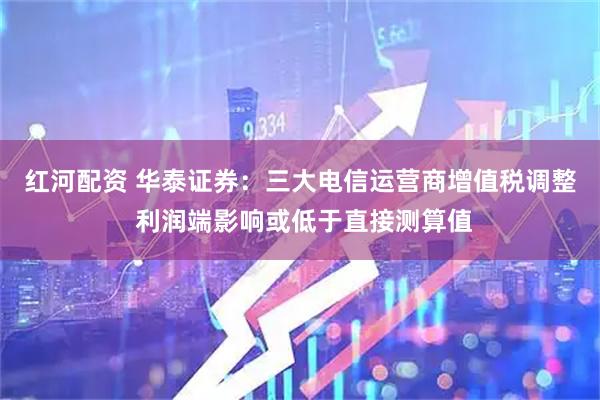 红河配资 华泰证券：三大电信运营商增值税调整 利润端影响或低于直接测算值