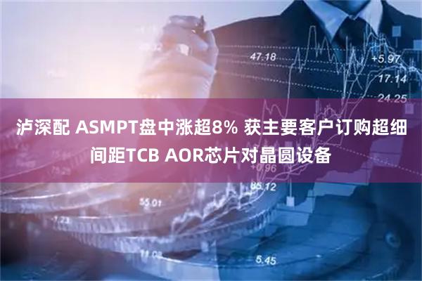 泸深配 ASMPT盘中涨超8% 获主要客户订购超细间距TCB AOR芯片对晶圆设备