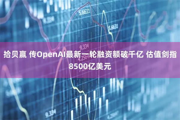 拾贝赢 传OpenAI最新一轮融资额破千亿 估值剑指8500亿美元