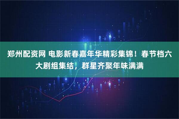 郑州配资网 电影新春嘉年华精彩集锦！春节档六大剧组集结，群星齐聚年味满满