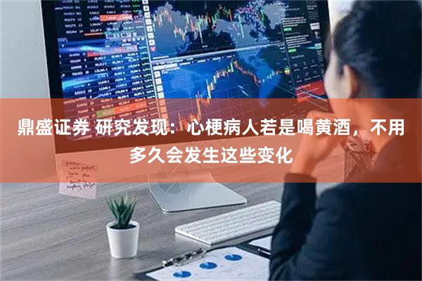 鼎盛证券 研究发现：心梗病人若是喝黄酒，不用多久会发生这些变化