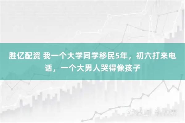 胜亿配资 我一个大学同学移民5年，初六打来电话，一个大男人哭得像孩子