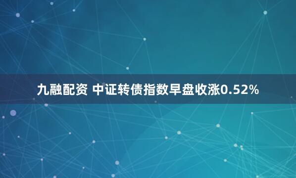 九融配资 中证转债指数早盘收涨0.52%