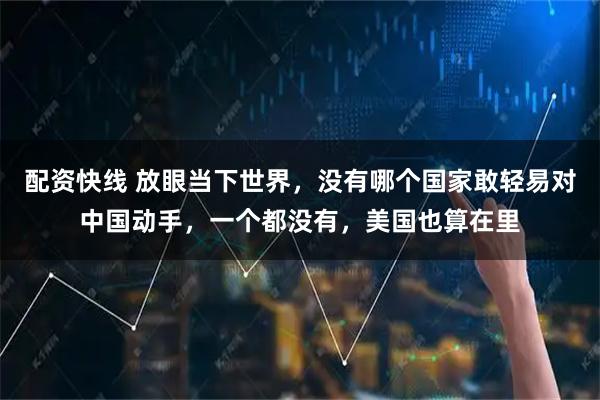 配资快线 放眼当下世界，没有哪个国家敢轻易对中国动手，一个都没有，美国也算在里