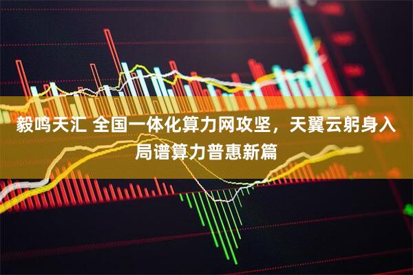 毅鸣天汇 全国一体化算力网攻坚,天翼云躬身入局谱算力普惠新篇