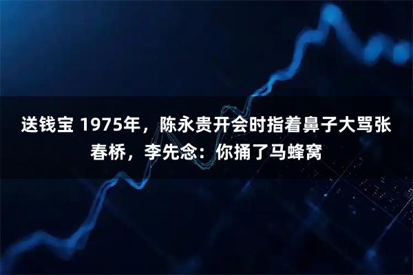 送钱宝 1975年，陈永贵开会时指着鼻子大骂张春桥，李先念：你捅了马蜂窝