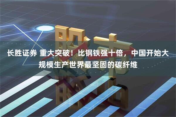 长胜证券 重大突破!比钢铁强十倍,中国开始大规模生产世界最坚固的碳纤维