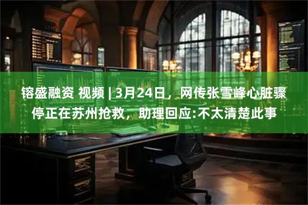 镕盛融资 视频 | 3月24日,网传张雪峰心脏骤停正在苏州抢救,助理回应:不太清楚此事