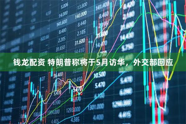 钱龙配资 特朗普称将于5月访华，外交部回应