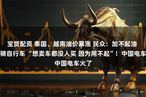 宝货配资 泰国、越南油价暴涨 民众：加不起油 只能骑自行车 “想卖车都没人买 因为用不起”！中国电车火了