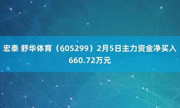 宏泰 舒华体育(605299)2月5日主力资金净买入660.72万元