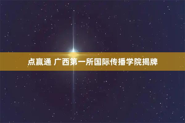 点赢通 广西第一所国际传播学院揭牌
