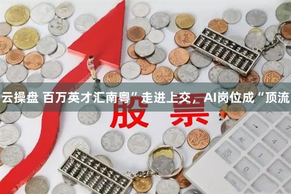 云操盘 百万英才汇南粤”走进上交，AI岗位成“顶流
