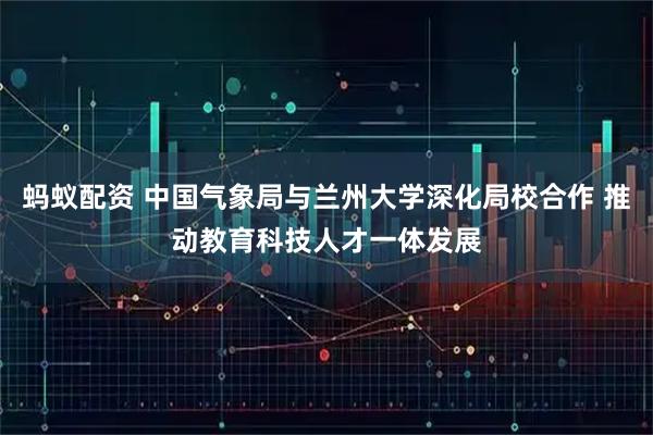 蚂蚁配资 中国气象局与兰州大学深化局校合作 推动教育科技人才一体发展