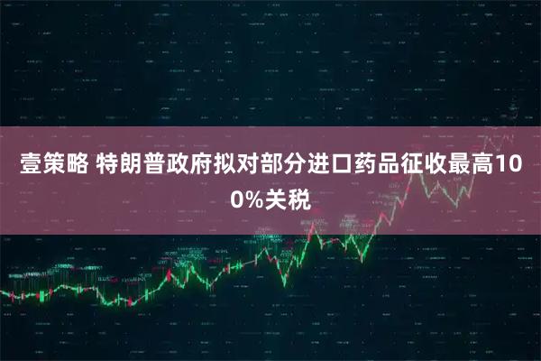 壹策略 特朗普政府拟对部分进口药品征收最高100%关税