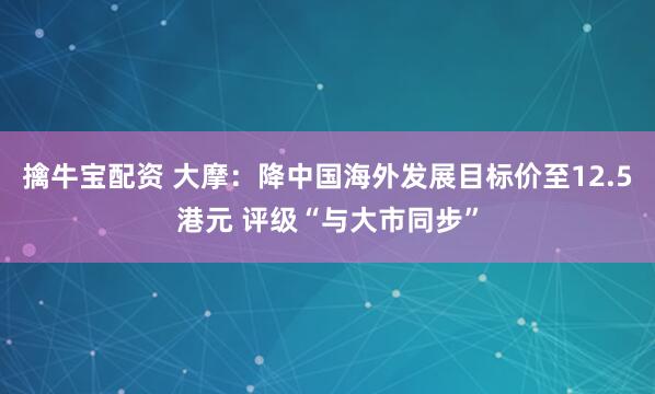 擒牛宝配资 大摩：降中国海外发展目标价至12.5港元 评级“与大市同步”