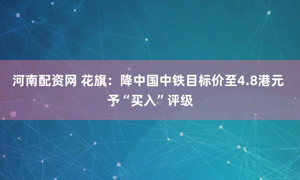 河南配资网 花旗：降中国中铁目标价至4.8港元 予“买入”评级