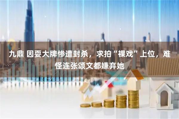 九鼎 因耍大牌惨遭封杀，求拍“裸戏”上位，难怪连张颂文都嫌弃她