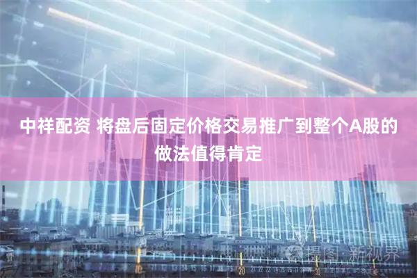 中祥配资 将盘后固定价格交易推广到整个A股的做法值得肯定