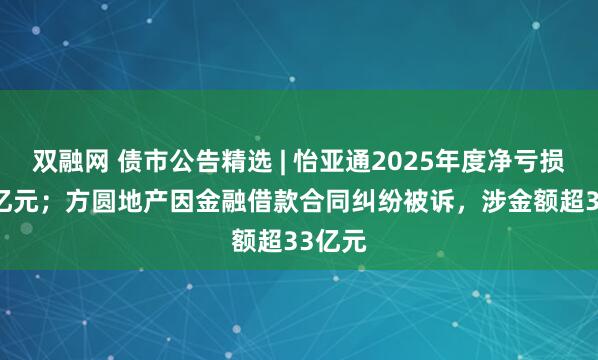 双融网 债市公告精选 | 怡亚通2025年度净亏损3.19亿元；方圆地产因金融借款合同纠纷被诉，涉金额超33亿元