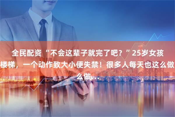 全民配资 “不会这辈子就完了吧？”25岁女孩下楼梯，一个动作致大小便失禁！很多人每天也这么做…