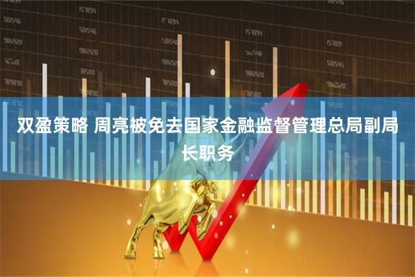 双盈策略 周亮被免去国家金融监督管理总局副局长职务