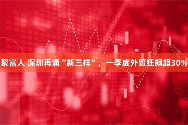 聚富人 深圳再涌“新三样”，一季度外贸狂飙超30%