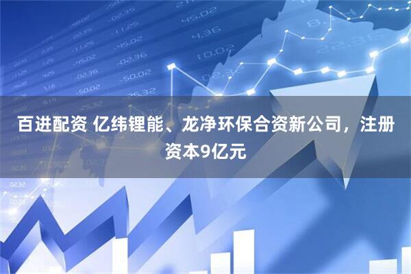百进配资 亿纬锂能、龙净环保合资新公司，注册资本9亿元