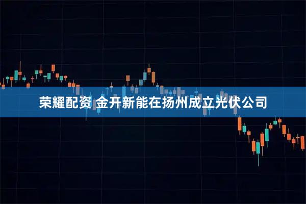 荣耀配资 金开新能在扬州成立光伏公司
