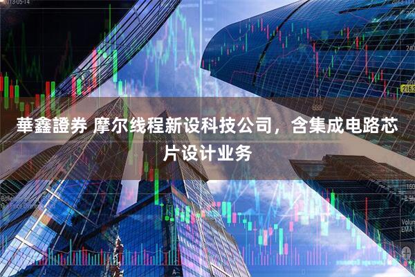 華鑫證券 摩尔线程新设科技公司，含集成电路芯片设计业务