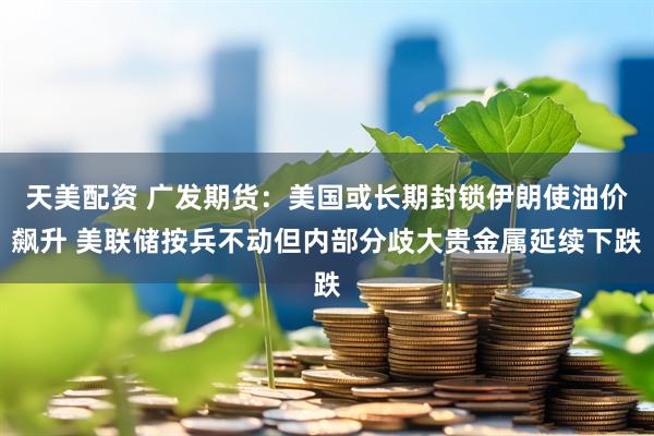天美配资 广发期货：美国或长期封锁伊朗使油价飙升 美联储按兵不动但内部分歧大贵金属延续下跌