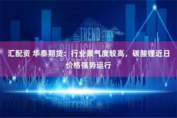 汇配资 华泰期货：行业景气度较高，碳酸锂近日价格强势运行