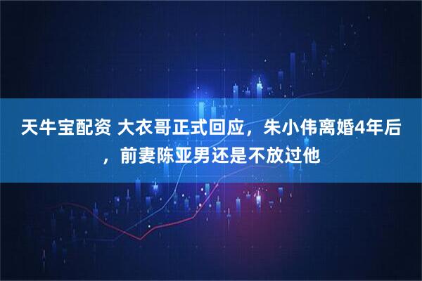 天牛宝配资 大衣哥正式回应，朱小伟离婚4年后，前妻陈亚男还是不放过他