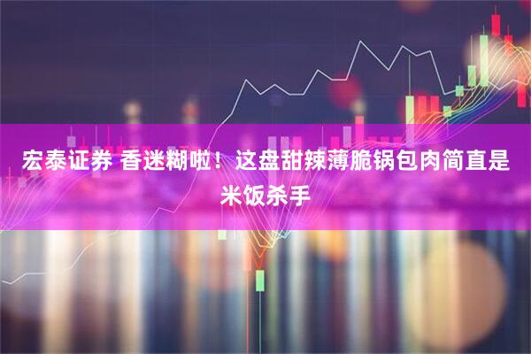 宏泰证券 香迷糊啦！这盘甜辣薄脆锅包肉简直是米饭杀手