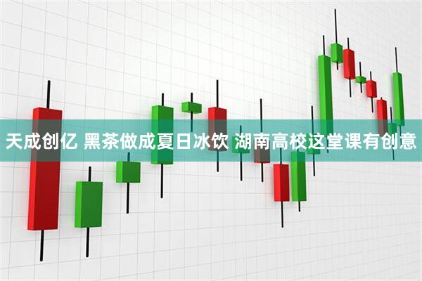 天成创亿 黑茶做成夏日冰饮 湖南高校这堂课有创意