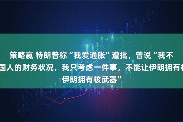 策略赢 特朗普称“我爱通胀”遭批，曾说“我不考虑美国人的财务状况，我只考虑一件事，不能让伊朗拥有核武器”