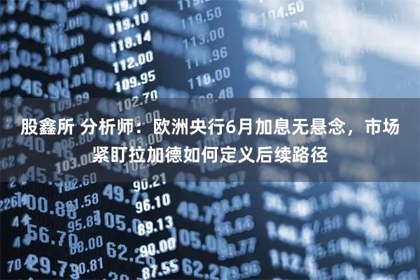 股鑫所 分析师：欧洲央行6月加息无悬念，市场紧盯拉加德如何定义后续路径