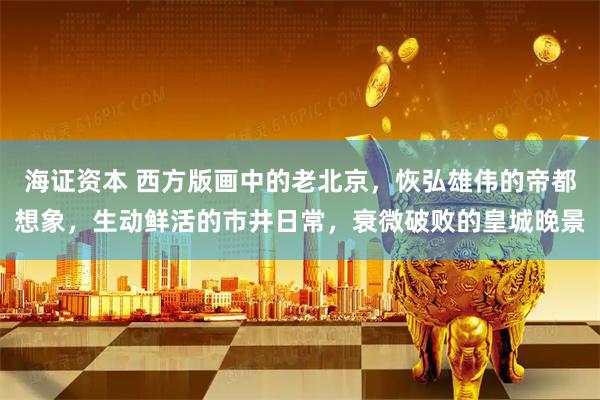 海证资本 西方版画中的老北京，恢弘雄伟的帝都想象，生动鲜活的市井日常，衰微破败的皇城晚景