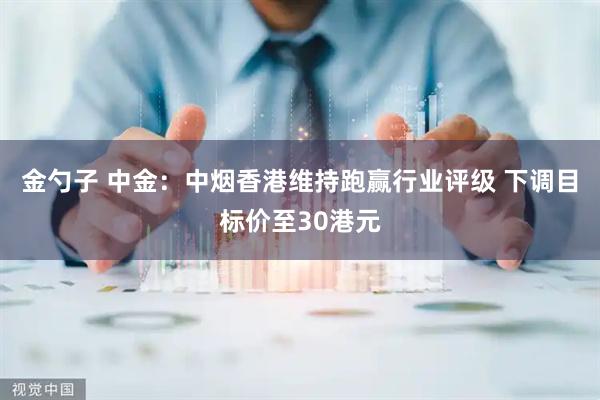 金勺子 中金：中烟香港维持跑赢行业评级 下调目标价至30港元
