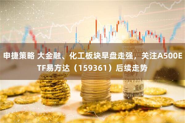 申捷策略 大金融、化工板块早盘走强，关注A500ETF易方达（159361）后续走势