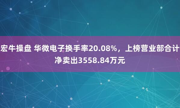 宏牛操盘 华微电子换手率20.08%，上榜营业部合计净卖出3558.84万元