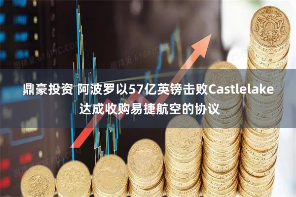 鼎豪投资 阿波罗以57亿英镑击败Castlelake 达成收购易捷航空的协议