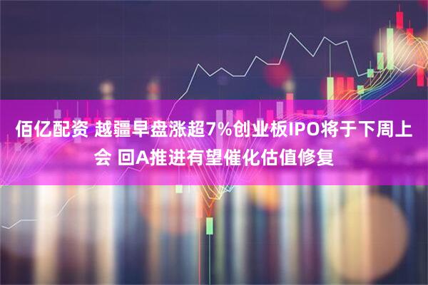 佰亿配资 越疆早盘涨超7%创业板IPO将于下周上会 回A推进有望催化估值修复