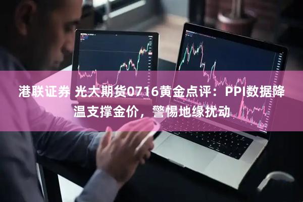 港联证券 光大期货0716黄金点评：PPI数据降温支撑金价，警惕地缘扰动