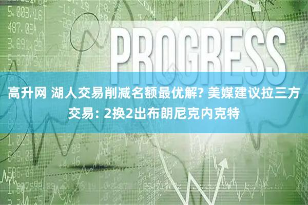 高升网 湖人交易削减名额最优解? 美媒建议拉三方交易: 2换2出布朗尼克内克特