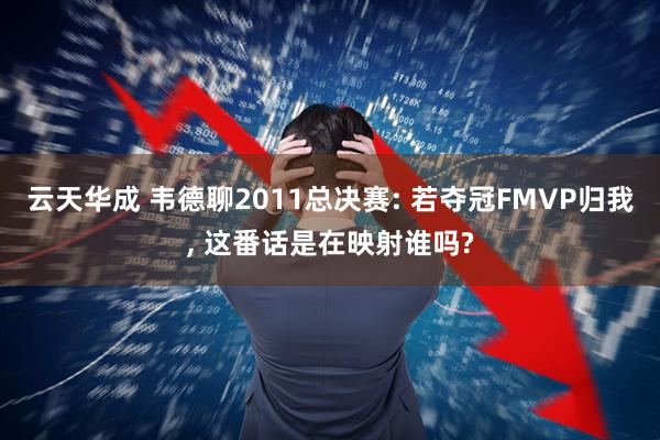 云天华成 韦德聊2011总决赛: 若夺冠FMVP归我, 这番话是在映射谁吗?